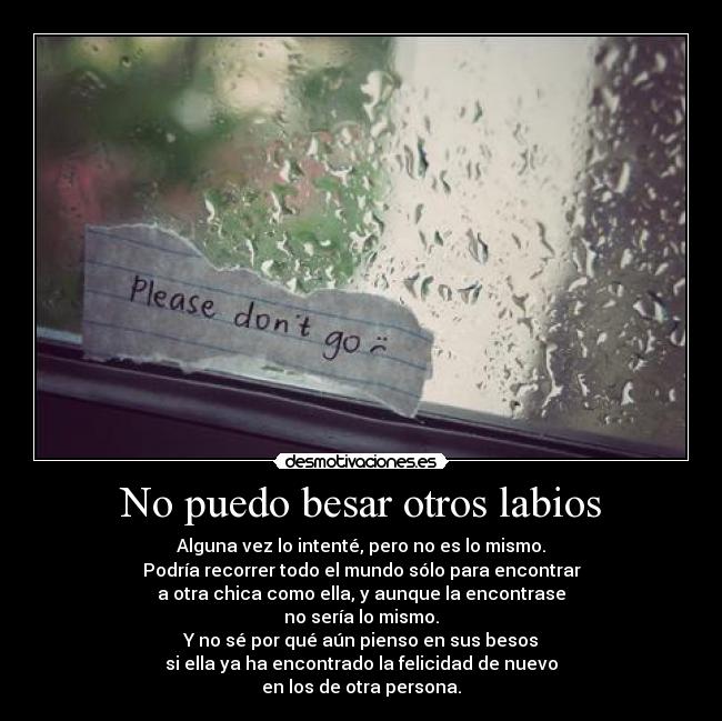 No puedo besar otros labios - Alguna vez lo intenté, pero no es lo mismo.
Podría recorrer todo el mundo sólo para encontrar
a otra chica como ella, y aunque la encontrase
no sería lo mismo.
Y no sé por qué aún pienso en sus besos
si ella ya ha encontrado la felicidad de nuevo
en los de otra persona.