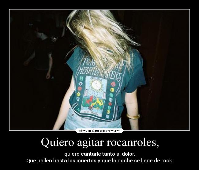 Quiero agitar rocanroles, - quiero cantarle tanto al dolor.
Que bailen hasta los muertos y que la noche se llene de rock.