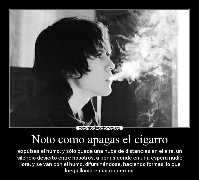 Noto como apagas el cigarro - expulsas el humo, y sólo queda una nube de distancias en el aire, un
silencio desierto entre nosotros, a penas donde en una espera nadie
llora, y se van con el humo, difuminándose, haciendo formas, lo que
luego llamaremos recuerdos.