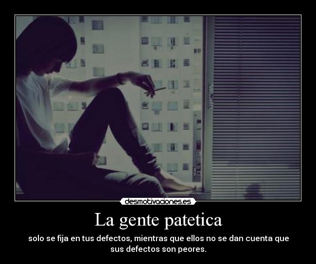 La gente patetica - solo se fija en tus defectos, mientras que ellos no se dan cuenta que
sus defectos son peores.