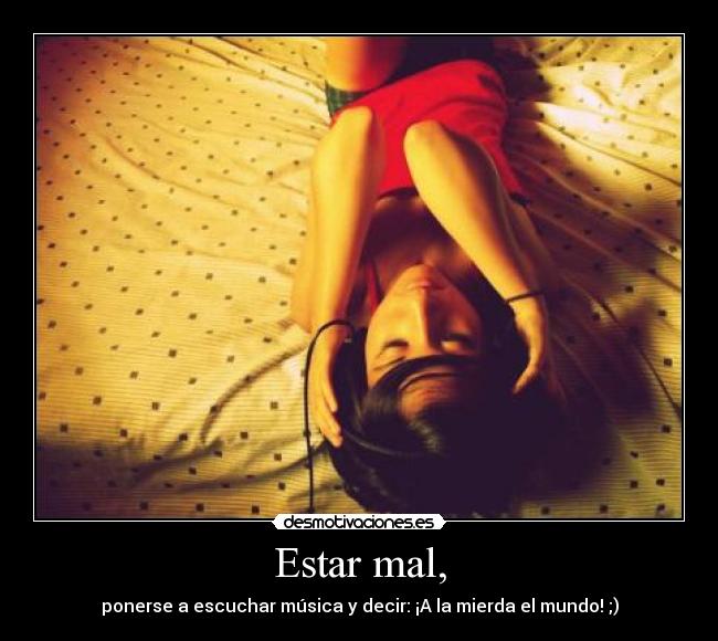 Estar mal, - ponerse a escuchar música y decir: ¡A la mierda el mundo! ;)