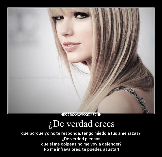 ¿De verdad crees - que porque yo no te responda, tengo miedo a tus amenazas?,
¿De verdad piensas
que si me golpeas no me voy a defender?
No me infravalores, te puedes asustar!
