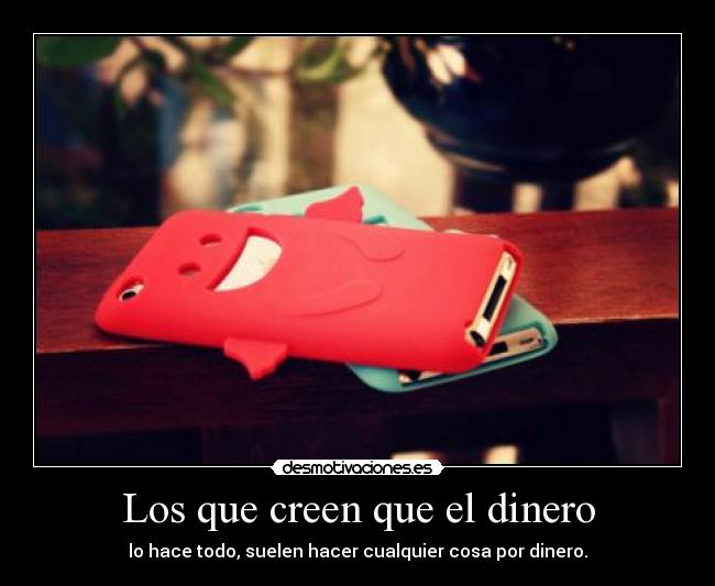 Los que creen que el dinero - lo hace todo, suelen hacer cualquier cosa por dinero.