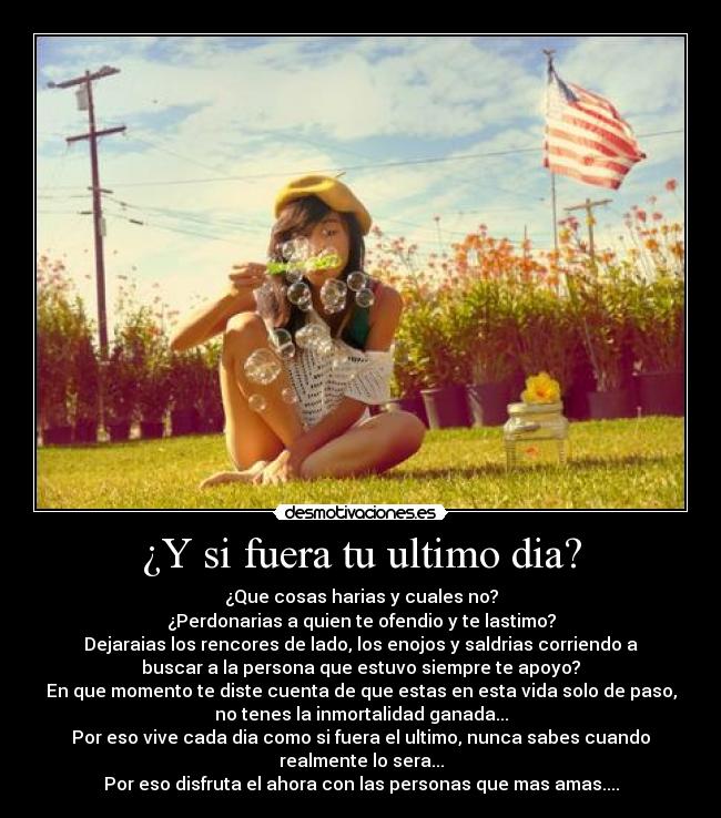 ¿Y si fuera tu ultimo dia? - ¿Que cosas harias y cuales no?
¿Perdonarias a quien te ofendio y te lastimo?
Dejaraias los rencores de lado, los enojos y saldrias corriendo a
buscar a la persona que estuvo siempre te apoyo?
En que momento te diste cuenta de que estas en esta vida solo de paso,
no tenes la inmortalidad ganada...
Por eso vive cada dia como si fuera el ultimo, nunca sabes cuando
realmente lo sera...
Por eso disfruta el ahora con las personas que mas amas....