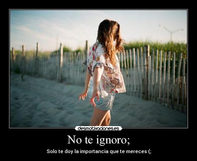 No te ignoro; - Solo te doy la importancia que te mereces (;