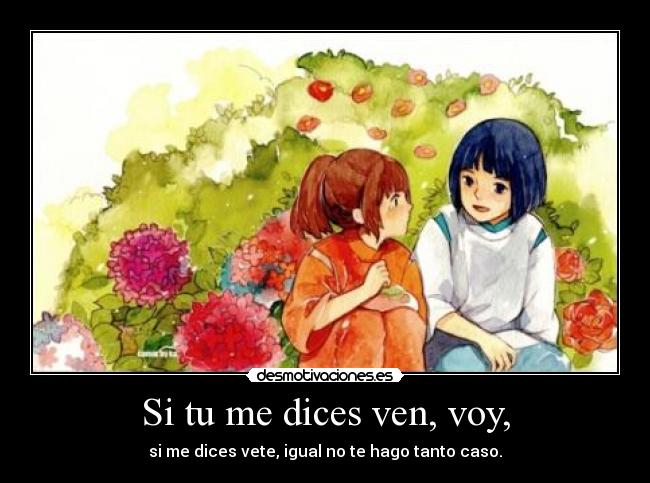 Si tu me dices ven, voy, - si me dices vete, igual no te hago tanto caso.