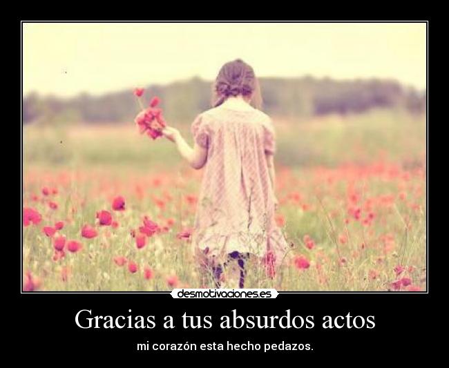 Gracias a tus absurdos actos - mi corazón esta hecho pedazos.
