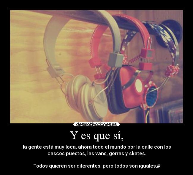 Y es que sí, - la gente está muy loca, ahora todo el mundo por la calle con los
cascos puestos, las vans, gorras y skates.
Todos quieren ser diferentes; pero todos son iguales.#