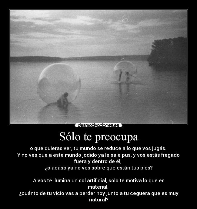 Sólo te preocupa - o que quieras ver, tu mundo se reduce a lo que vos jugás. 
Y no ves que a este mundo jodido ya le sale pus, y vos estás fregado
fuera y dentro de él, 
¿o acaso ya no ves sobre que están tus pies?

A vos te ilumina un sol artificial, sólo te motiva lo que es
material, 
¿cuánto de tu vicio vas a perder hoy junto a tu ceguera que es muy
natural?