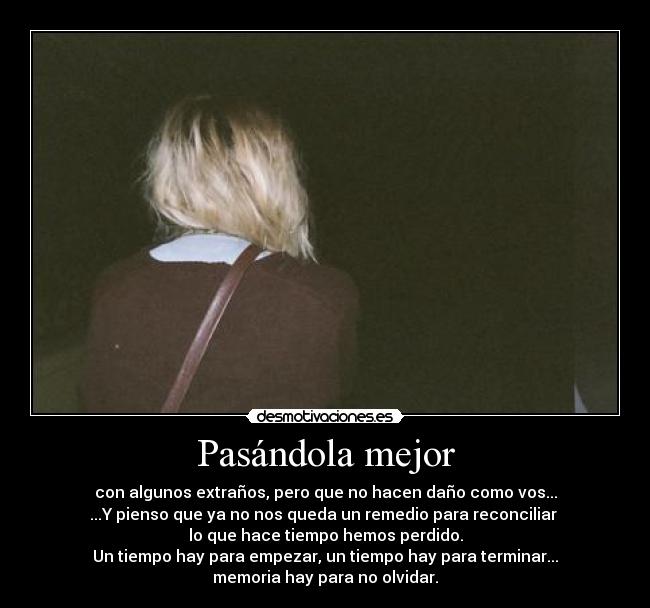 Pasándola mejor - con algunos extraños, pero que no hacen daño como vos...
...Y pienso que ya no nos queda un remedio para reconciliar 
lo que hace tiempo hemos perdido.
Un tiempo hay para empezar, un tiempo hay para terminar...
memoria hay para no olvidar.