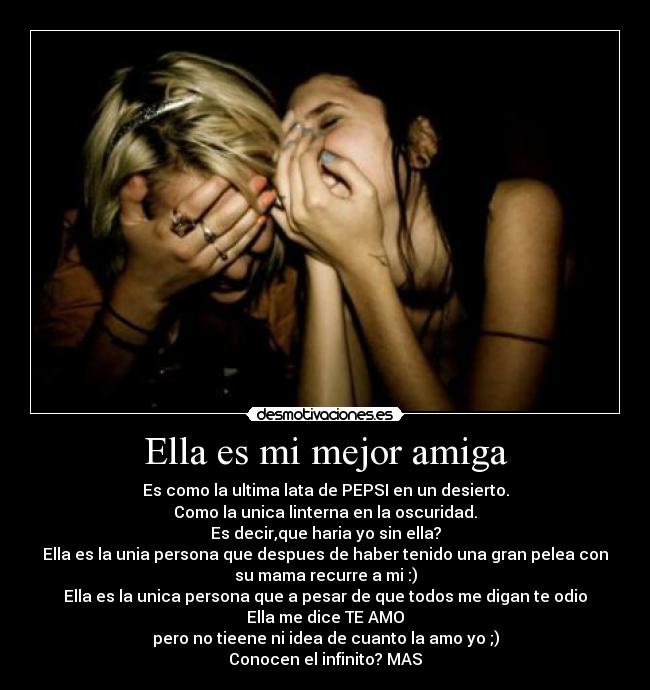 Ella es mi mejor amiga - Es como la ultima lata de PEPSI en un desierto.
Como la unica linterna en la oscuridad.
Es decir,que haria yo sin ella?
Ella es la unia persona que despues de haber tenido una gran pelea con
su mama recurre a mi :)
Ella es la unica persona que a pesar de que todos me digan te odio
Ella me dice TE AMO
pero no tieene ni idea de cuanto la amo yo ;)
Conocen el infinito? MAS
