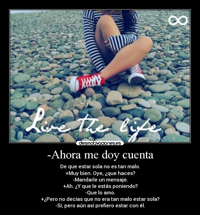 -Ahora me doy cuenta - De que estar sola no es tan malo.
+Muy bien. Oye, ¿que haces?
-Mandarle un mensaje.
+Ah. ¿Y que le estás poniendo?
-Que lo amo.
+¿Pero no decías que no era tan malo estar sola?
-Sí, pero aún así prefiero estar con él.