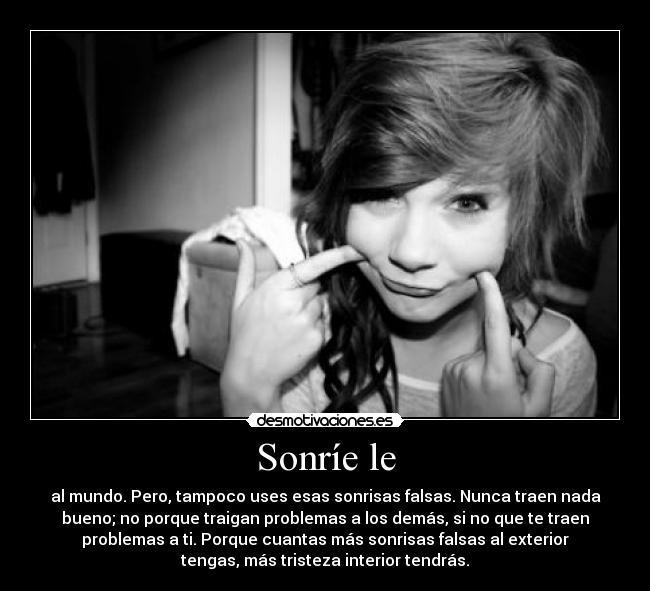Sonríe le - al mundo. Pero, tampoco uses esas sonrisas falsas. Nunca traen nada
bueno; no porque traigan problemas a los demás, si no que te traen
problemas a ti. Porque cuantas más sonrisas falsas al exterior
tengas, más tristeza interior tendrás.