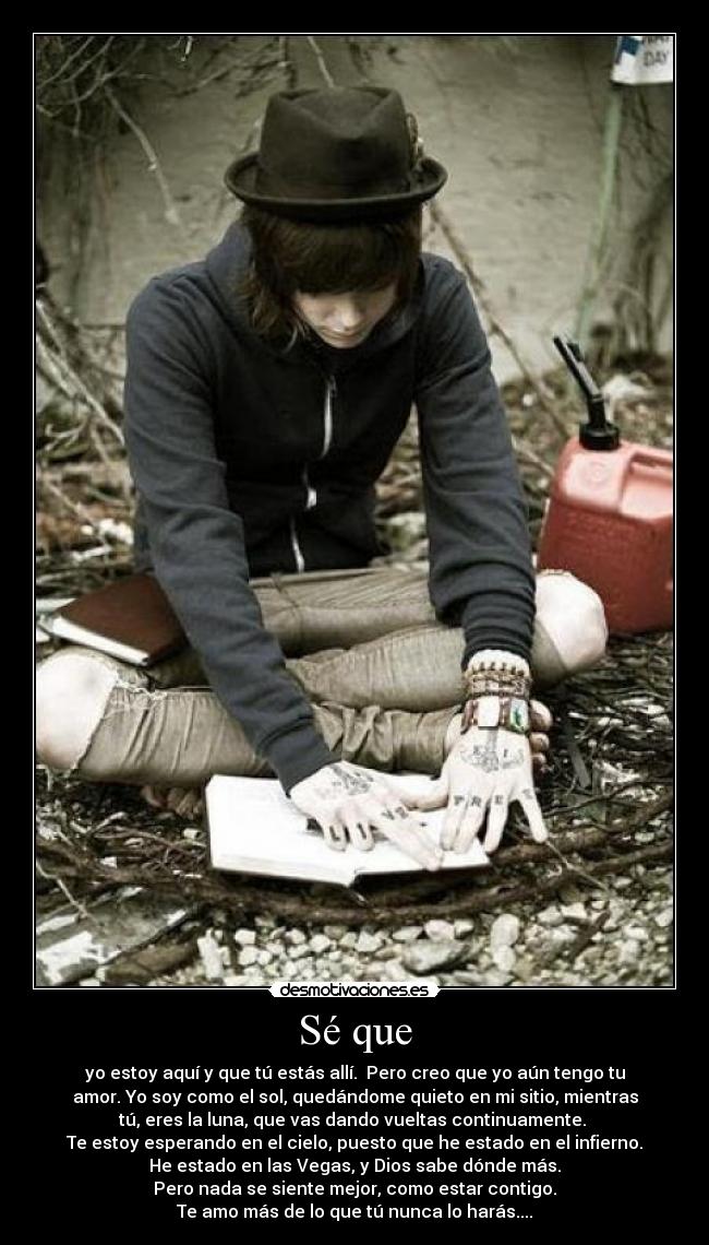 Sé que - yo estoy aquí y que tú estás allí.  Pero creo que yo aún tengo tu
amor. Yo soy como el sol, quedándome quieto en mi sitio, mientras
tú, eres la luna, que vas dando vueltas continuamente. 
Te estoy esperando en el cielo, puesto que he estado en el infierno.
He estado en las Vegas, y Dios sabe dónde más.
Pero nada se siente mejor, como estar contigo.
Te amo más de lo que tú nunca lo harás....