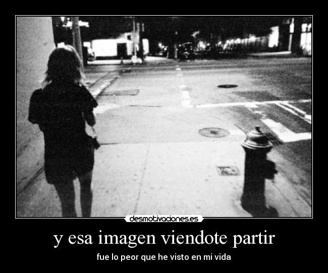 y esa imagen viendote partir - fue lo peor que he visto en mi vida