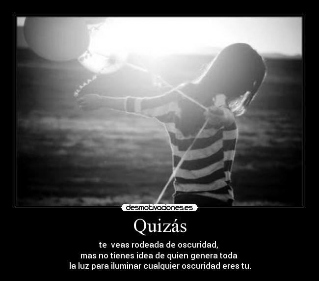 Quizás - te  veas rodeada de oscuridad, 
mas no tienes idea de quien genera toda 
la luz para iluminar cualquier oscuridad eres tu.