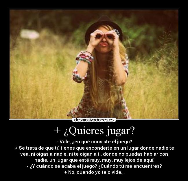 + ¿Quieres jugar? - - Vale, ¿en qué consiste el juego?
+ Se trata de que tú tienes que esconderte en un lugar donde nadie te
vea, ni oigas a nadie, ni te oigan a ti, donde no puedas hablar con
nadie, un lugar que esté muy, muy, muy lejos de aquí.
- ¿Y cuándo se acaba el juego? ¿Cuándo tú me encuentres?
+ No, cuando yo te olvide...