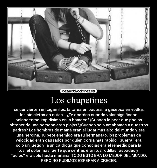 Los chupetines - se convierten en cigarrillos, la tarea en basura, la gaseosa en vodka,
las bicicletas en autos... ¿Te acordas cuando volar significaba
balancearse  rapidisimo en la hamaca?¿Cuando lo peor que podias
obtener de una persona eran piojos?¿Cuando solo amabamos a nuestros
padres? Los hombros de mamà eran el lugar mas alto del mundo y era
una heroína. Tu peor enemigo era tu hermana/o, los problemas de
velocidad eran causados por quién corría más rápido,Guerra era
sólo un juego y la única droga que conocías era el remedio para la
tos, el dolor más fuerte que sentías eran tus rodillas raspadas y
adíos era sólo hasta mañana. TODO ESTO ERA LO MEJOR DEL MUNDO,
PERO NO PUDIMOS ESPERAR A CRECER.