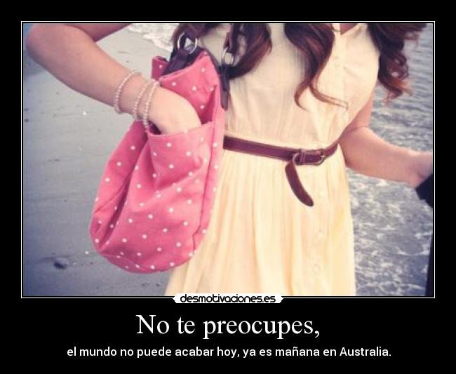 No te preocupes, - el mundo no puede acabar hoy, ya es mañana en Australia.