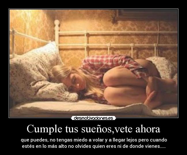 Cumple tus sueños,vete ahora - que puedes, no tengas miedo a volar y a llegar lejos pero cuando
estés en lo más alto no olvides quien eres ni de donde vienes.....