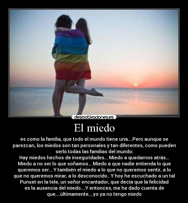 El miedo - es como la familia, que todo el mundo tiene una....Pero aunque se
parezcan, los miedos son tan personales y tan diferentes, como pueden
serlo todas las familias del mundo:
Hay miedos hechos de inseguridades... Miedo a quedarnos atrás...
Miedo a no ser lo que soñamos... Miedo a que nadie entienda lo que
queremos ser... Y también el miedo a lo que no queremos sentir, a lo
que no queremos mirar, a lo desconocido.. Y hoy he escuchado a un tal
Punset en la tele, un señor encantador, que decía que la felicidad
es la ausencia del miedo....Y entonces, me he dado cuenta de
que....últimamente....yo ya no tengo miedo