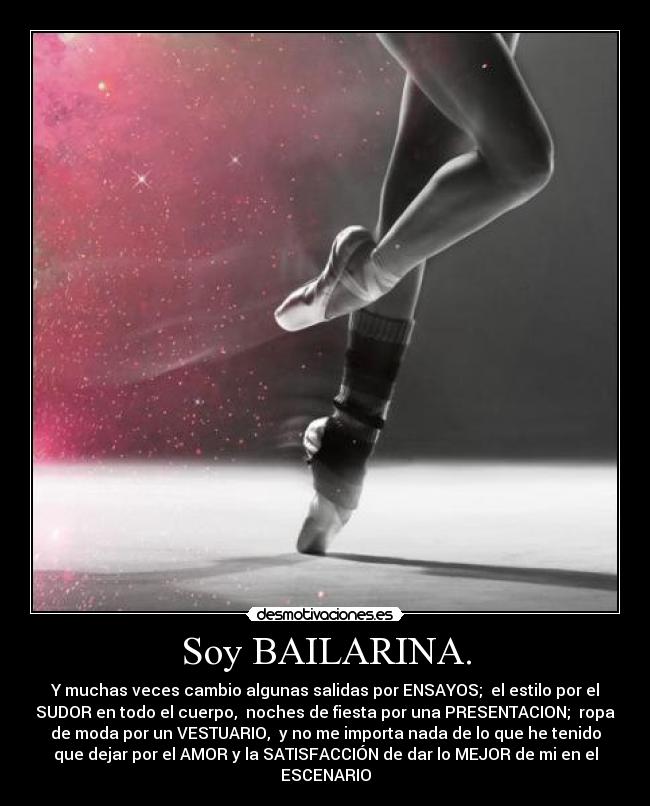 Soy BAILARINA. - Y muchas veces cambio algunas salidas por ENSAYOS;  el estilo por el
SUDOR en todo el cuerpo,  noches de fiesta por una PRESENTACION;  ropa
de moda por un VESTUARIO,  y no me importa nada de lo que he tenido
que dejar por el AMOR y la SATISFACCIÓN de dar lo MEJOR de mi en el
ESCENARIO