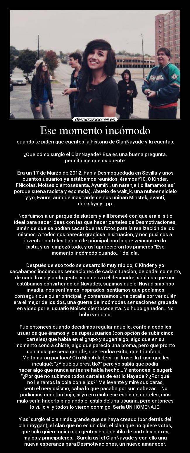 Ese momento incómodo - cuando te piden que cuentes la historia de ClanNayade y la cuentas:

¿Que cómo surgió el ClanNayade? Esa es una buena pregunta,
permitidme que os cuente:

Era un 17 de Marzo de 2012, había Desmoquedada en Sevilla y unos
cuantos usuarios ya estábamos reunidos, éramos f10, 0 Kinder,
FNicolas, Moises cientosesenta, AyumiN., un naranja (lo llamamos así
porque suena racista y eso mola), Abuelo de walt_k, una nubeenelcielo
y yo, Faure, aunque más tarde se nos unirían Minstek, avanti,
darkskyx y Lpp.

Nos fuimos a un parque de skaters y allí bromeé con que era el sitio
ideal para sacar ideas con las que hacer carteles de Desmotivaciones,
amén de que se podían sacar buenas fotos para la realización de los
mismos. A todos nos pareció graciosa la situación, y nos pusimos a
inventar carteles típicos de principal con lo que veíamos en la
pista, y así empezó todo, y así aparecieron los primeros “Ese
momento incómodo cuando...” del día.

Después de eso todo se desarrolló muy rápido, 0 Kinder y yo
sacábamos incómodas sensaciones de cada situación, de cada momento,
de cada frase y cada gesto, y comenzó el desmadre, supimos que nos
estábamos convirtiendo en Nayades, supimos que el Nayadismo nos
invadía, nos sentíamos inspirados, sentíamos que podíamos
conseguir cualquier principal, y comenzamos una batalla por ver quién
era el mejor de los dos, una guerra de incómodas sensaciones grabada
en vídeo por el usuario Moises cientosesenta. No hubo ganador... No
hubo vencido.

Fue entonces cuando decidimos regular aquello, conté a dedo los
usuarios que éramos y los superusuarios (con opción de subir cinco
carteles) que había en el grupo y sugerí algo, algo que en su
momento sonó a chiste, algo que pareció una broma, pero que pronto
supimos que sería grande, que tendría éxito, que triunfaría...
¡Me tomaron por loco! Oí a Minstek decir mi frase, la frase que les
inculqué: “¿Y qué quieres, tío?” pero yo sabía que podía
hacer algo que nunca antes se había hecho... Y entonces lo sugerí:
“¿Por qué no subimos todos carteles de estilo Nayade.? ¿Por qué
no llenamos la cola con ellos?” Me levanté y miré sus caras,
sentí el nerviosismo, sabía lo que pasaba por sus cabezas... No
podíamos caer tan bajo, si ya era malo ese estilo de carteles, más
malo sería hacerlo plagiando el estilo de una usuaria, pero entonces
lo vi, lo vi y todos lo vieron conmigo. Sería UN HOMENAJE.

Y así surgió el clan más grande que se haya creado (por detrás del
clanhoygan), el clan que no es un clan, el clan que no quiere votos,
que sólo quiere unir a sus gentes en un estilo de carteles cutres,
malos y principaleros... Surgía así el ClanNayade y con ello una
nueva esperanza para Desmotivaciones, un nuevo amanecer.