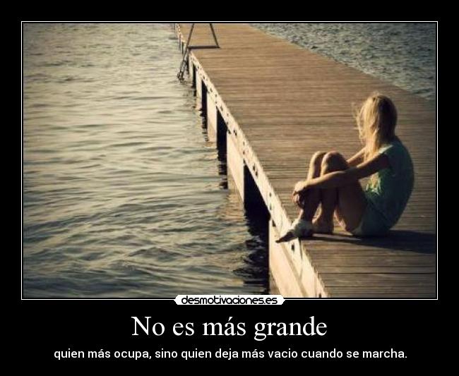 No es más grande - quien más ocupa, sino quien deja más vacio cuando se marcha.