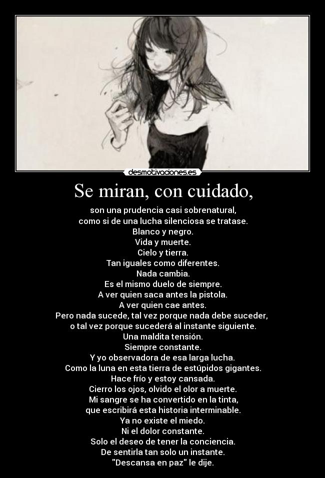 Se miran, con cuidado, - son una prudencia casi sobrenatural,
como si de una lucha silenciosa se tratase.
Blanco y negro.
Vida y muerte.
Cielo y tierra.
Tan iguales como diferentes.
Nada cambia.
Es el mismo duelo de siempre.
A ver quien saca antes la pistola.
A ver quien cae antes.
Pero nada sucede, tal vez porque nada debe suceder,
o tal vez porque sucederá al instante siguiente.
Una maldita tensión.
Siempre constante.
Y yo observadora de esa larga lucha.
Como la luna en esta tierra de estúpidos gigantes.
Hace frío y estoy cansada.
Cierro los ojos, olvido el olor a muerte.
Mi sangre se ha convertido en la tinta,
que escribirá esta historia interminable.
Ya no existe el miedo.
Ni el dolor constante.
Solo el deseo de tener la conciencia.
De sentirla tan solo un instante.
Descansa en paz le dije.
