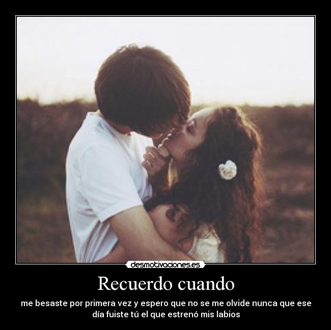 Recuerdo cuando - me besaste por primera vez y espero que no se me olvide nunca que ese
día fuiste tú el que estrenó mis labios