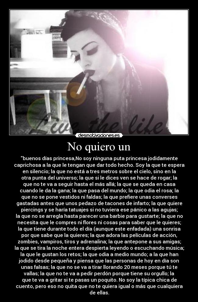 No quiero un - buenos días princesa,No soy ninguna puta princesa jodidamente
caprichosa a la que le tengan que dar todo hecho. Soy la que te espera
en silencio; la que no está a tres metros sobre el cielo, sino en la
otra punta del universo; la que si le dices ven se hace de rogar; la
que no te va a seguir hasta el más allá; la que se queda en casa
cuando le da la gana; la que pasa del mundo; la que odia el rosa; la
que no se pone vestidos ni faldas; la que prefiere unas converses
gastadas antes que unos pedazo de tacones de infarto; la que quiere
piercings y se haría tatuajes si no tuviera ese pánico a las agujas;
la que no se arregla hasta parecer una barbie para gustarte; la que no
necesita que le compres ni flores ni cosas para saber que le quieres;
la que tiene durante todo el día (aunque este enfadada) una sonrisa
por que sabe que la quieres; la que adora las películas de acción,
zombies, vampiros, tiros y adrenalina; la que antepone a sus amigas;
la que se tira la noche entera despierta leyendo o escuchando música;
la que le gustan los retos; la que odia a medio mundo; a la que han
jodido desde pequeña y piensa que las personas de hoy en día son
unas falsas; la que no se va a tirar llorando 20 meses porque tú te
vallas; la que no te va a pedir perdón porque tiene su orgullo; la
que te va a gritar si te pasas un poquito. No soy la típica chica de
cuento, pero eso no quita que no te quiera igual o más que cualquiera
de ellas.