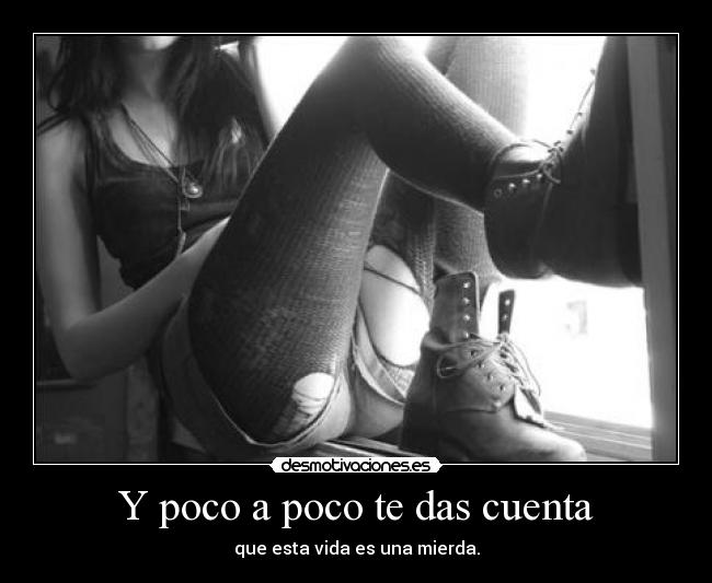 Y poco a poco te das cuenta - que esta vida es una mierda.