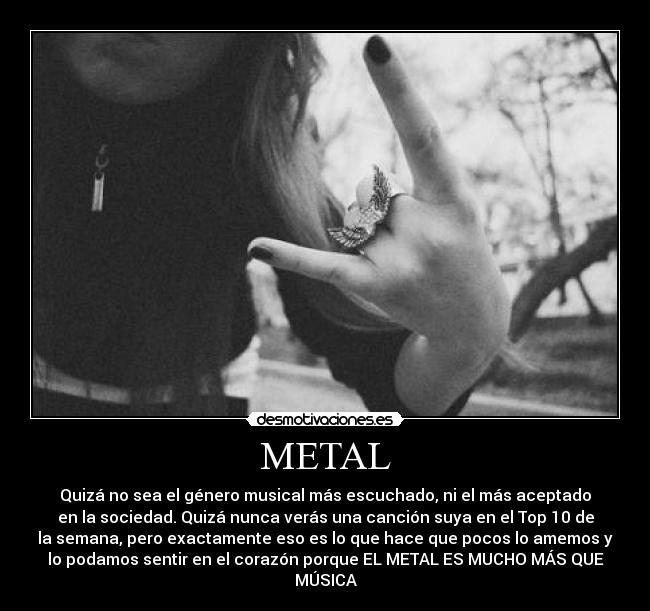METAL - Quizá no sea el género musical más escuchado, ni el más aceptado
en la sociedad. Quizá nunca verás una canción suya en el Top 10 de
la semana, pero exactamente eso es lo que hace que pocos lo amemos y
lo podamos sentir en el corazón porque EL METAL ES MUCHO MÁS QUE
MÚSICA