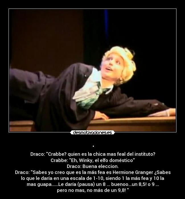 . - Draco: Crabbe? quien es la chica mas feal del instituto?
Crabbe: Eh, Winky, el elfo doméstico
Draco: Buena eleccion.
Draco: Sabes yo creo que es la más fea es Hermione Granger ¿Sabes
lo que le daría en una escala de 1-10, siendo 1 la más fea y 10 la
mas guapa......Le daría (pausa) un 8 ... buenoo...un 8,5! o 9 ...
pero no mas, no más de un 9,8!