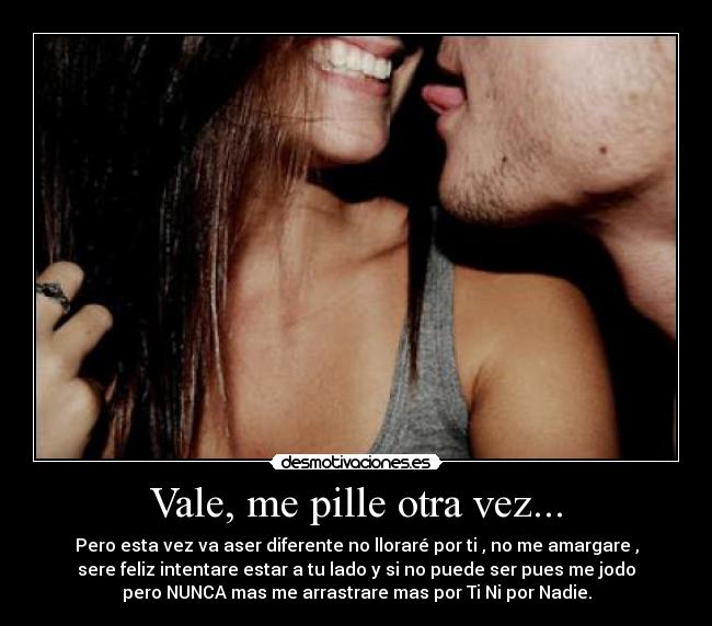 Vale, me pille otra vez... - Pero esta vez va aser diferente no lloraré por ti , no me amargare ,
sere feliz intentare estar a tu lado y si no puede ser pues me jodo
pero NUNCA mas me arrastrare mas por Ti Ni por Nadie.
