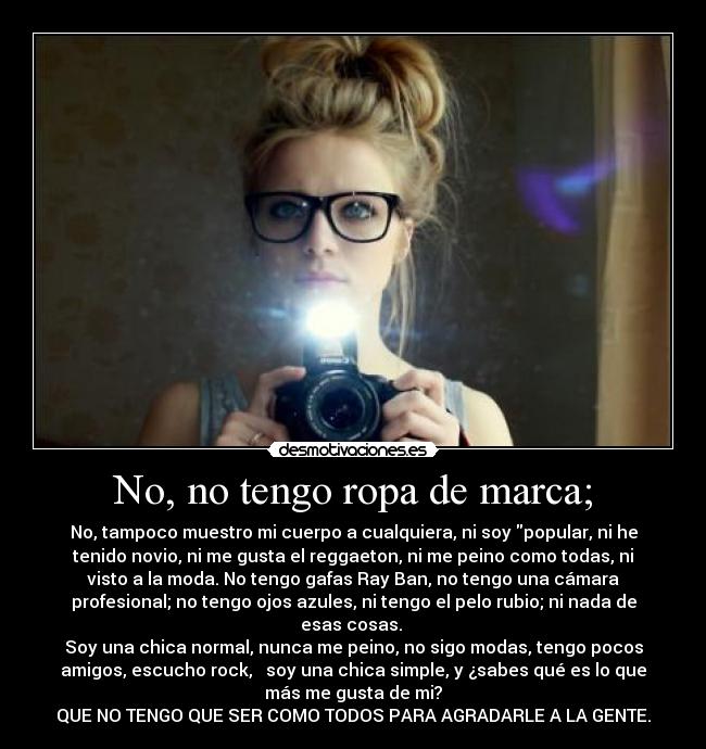 No, no tengo ropa de marca; - No, tampoco muestro mi cuerpo a cualquiera, ni soy popular, ni he
tenido novio, ni me gusta el reggaeton, ni me peino como todas, ni
visto a la moda. No tengo gafas Ray Ban, no tengo una cámara
profesional; no tengo ojos azules, ni tengo el pelo rubio; ni nada de
esas cosas. 
Soy una chica normal, nunca me peino, no sigo modas, tengo pocos
amigos, escucho rock,   soy una chica simple, y ¿sabes qué es lo que
más me gusta de mi?
QUE NO TENGO QUE SER COMO TODOS PARA AGRADARLE A LA GENTE.