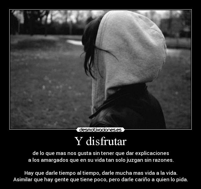 Y disfrutar - de lo que mas nos gusta sin tener que dar explicaciones
a los amargados que en su vida tan solo juzgan sin razones.

Hay que darle tiempo al tiempo, darle mucha mas vida a la vida.
Asimilar que hay gente que tiene poco, pero darle cariño a quien lo pida.