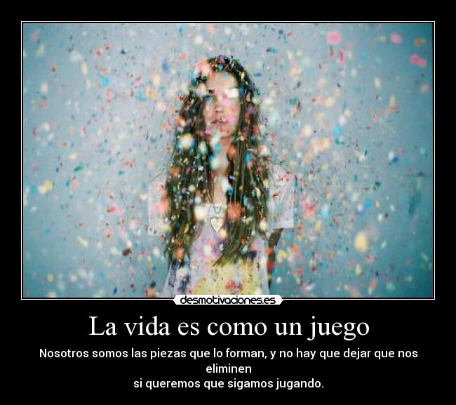 La vida es como un juego - Nosotros somos las piezas que lo forman, y no hay que dejar que nos eliminen
si queremos que sigamos jugando.