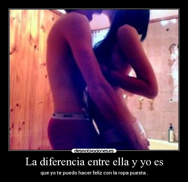La diferencia entre ella y yo es - que yo te puedo hacer feliz con la ropa puesta .