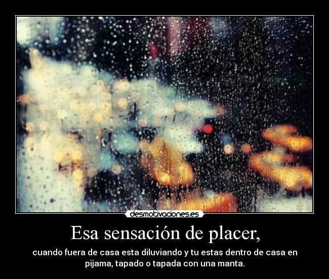 Esa sensación de placer, - cuando fuera de casa esta diluviando y tu estas dentro de casa en
pijama, tapado o tapada con una manta.