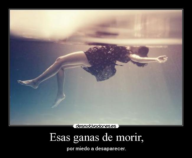 Esas ganas de morir, - por miedo a desaparecer.