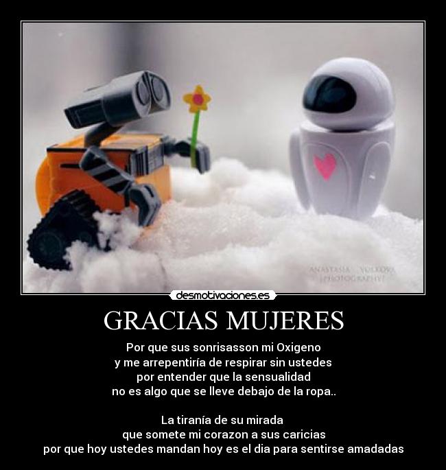 GRACIAS MUJERES - Por que sus sonrisasson mi Oxigeno
y me arrepentiría de respirar sin ustedes
por entender que la sensualidad
no es algo que se lleve debajo de la ropa..
La tiranía de su mirada
que somete mi corazon a sus caricias
por que hoy ustedes mandan hoy es el dia para sentirse amadadas
