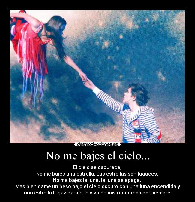 No me bajes el cielo... - El cielo se oscurece, 
No me bajes una estrella, Las estrellas son fugaces, 
No me bajes la luna, la luna se apaga, 
Mas bien dame un beso bajo el cielo oscuro con una luna encendida y
una estrella fugaz para que viva en mis recuerdos por siempre.