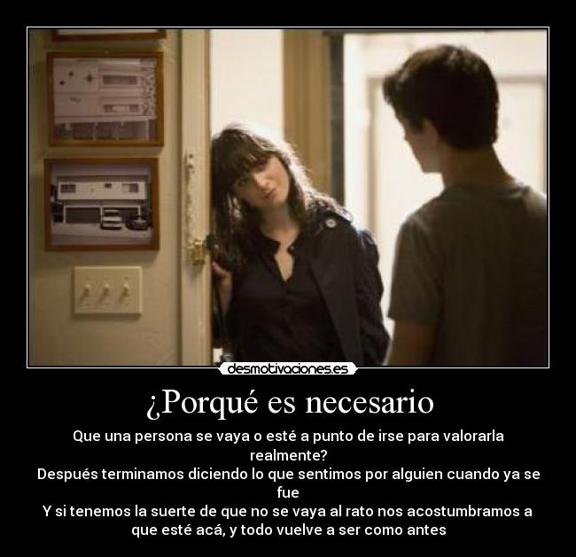 ¿Porqué es necesario - Que una persona se vaya o esté a punto de irse para valorarla
realmente?
Después terminamos diciendo lo que sentimos por alguien cuando ya se
fue
Y si tenemos la suerte de que no se vaya al rato nos acostumbramos a
que esté acá, y todo vuelve a ser como antes