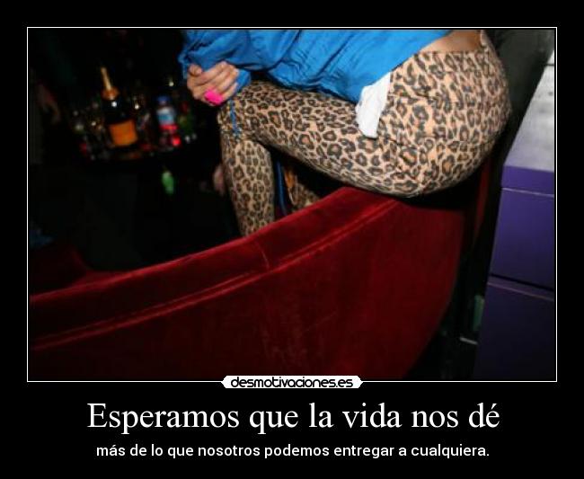 Esperamos que la vida nos dé - más de lo que nosotros podemos entregar a cualquiera.