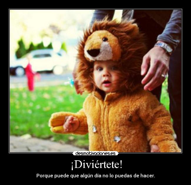 ¡Diviértete! - Porque puede que algún día no lo puedas de hacer.