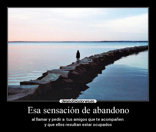 Esa sensación de abandono - al llamar y pedir a tus amigos que te acompañen
y que ellos resultan estar ocupados