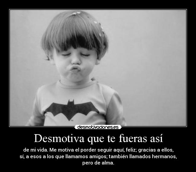 Desmotiva que te fueras así - de mi vida. Me motiva el porder seguir aquí, feliz; gracias a ellos,
sí, a esos a los que llamamos amigos; también llamados hermanos, pero de alma.