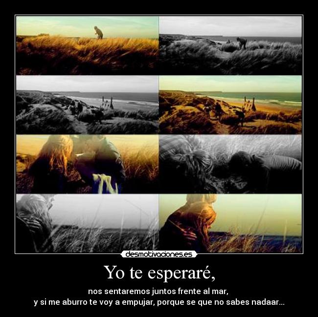 Yo te esperaré, - nos sentaremos juntos frente al mar,
y si me aburro te voy a empujar, porque se que no sabes nadaar...