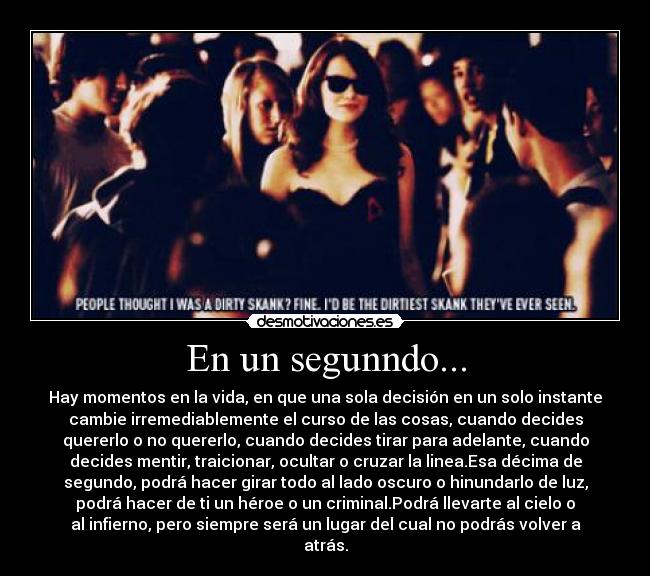 En un segunndo... - Hay momentos en la vida, en que una sola decisión en un solo instante
cambie irremediablemente el curso de las cosas, cuando decides
quererlo o no quererlo, cuando decides tirar para adelante, cuando
decides mentir, traicionar, ocultar o cruzar la linea.Esa décima de
segundo, podrá hacer girar todo al lado oscuro o hinundarlo de luz,
podrá hacer de ti un héroe o un criminal.Podrá llevarte al cielo o
al infierno, pero siempre será un lugar del cual no podrás volver a
atrás.